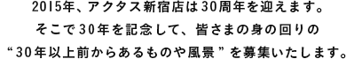 2015年、アクタス新宿店は30周年を迎えます。そこで30年を記念して、皆さまの身の回りの“30年以上前からあるものや風景”を募集いたします。