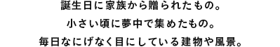 誕生日に家族から贈られたもの。小さい頃に夢中で集めたもの。毎日なにげなく目にしている建物や風景。