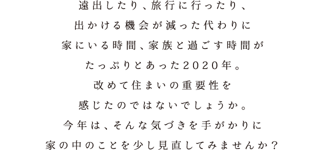 遠出したり、旅行に行ったり、出かける機会が減った代わりに家にいる時間、家族と過ごす時間がたっぷりとあった2020年。改めて住まいの重要性を感じたのではないでしょうか。今年は、そんな気づきを手がかりに家の中のことを少し見直してみませんか？