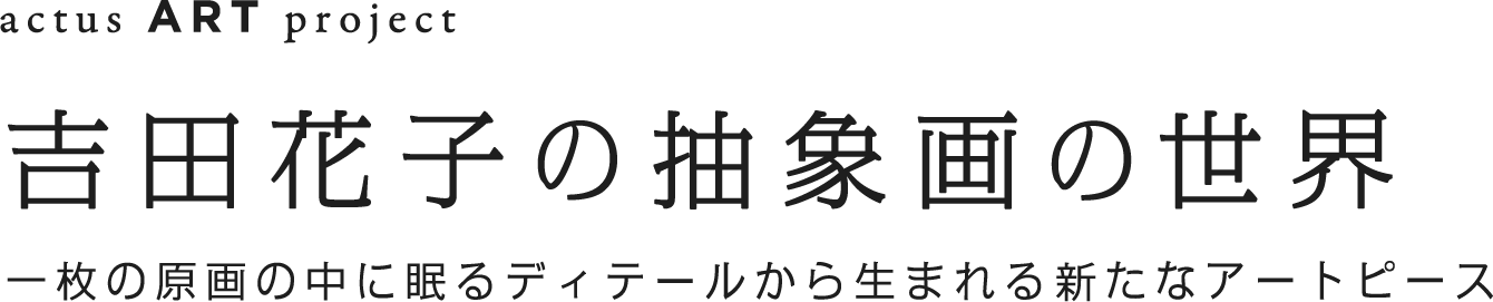 吉田花子　抽象画の世界　一枚の原画の中に眠るディティールから生まれる新たなアートピース」