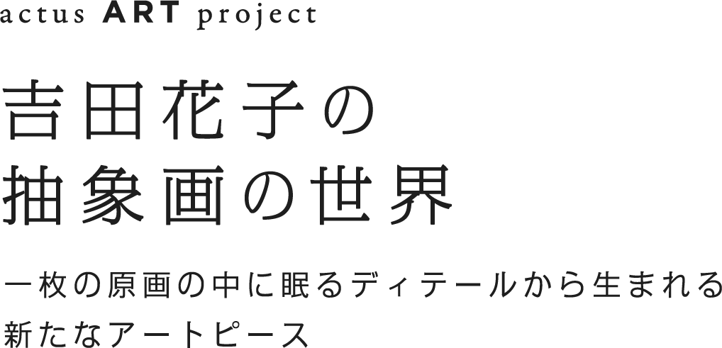 吉田花子　抽象画の世界　一枚の原画の中に眠るディティールから生まれる新たなアートピース