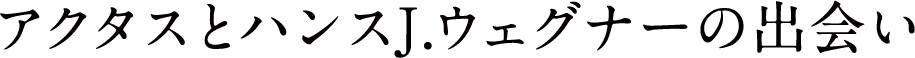 アクタスとハンスJ.ウェグナーの出会い