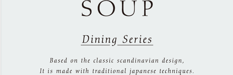 SOUP Dining Series. Based on the classic scandinavian design, It is made with traditional japanese techniques.